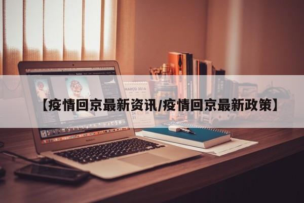 【疫情回京最新资讯/疫情回京最新政策】