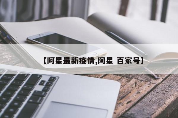 【阿星最新疫情,阿星 百家号】