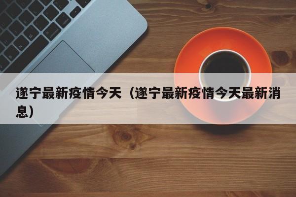 遂宁最新疫情今天（遂宁最新疫情今天最新消息）