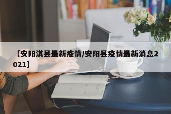 【安阳淇县最新疫情/安阳县疫情最新消息2021】