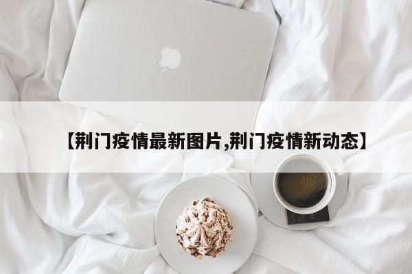 【荆门疫情最新图片,荆门疫情新动态】