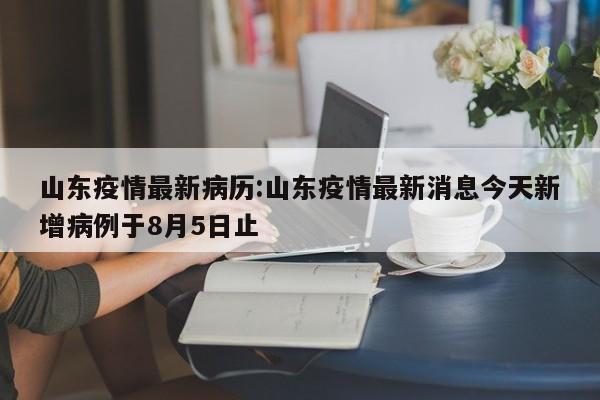 山东疫情最新病历:山东疫情最新消息今天新增病例于8月5日止