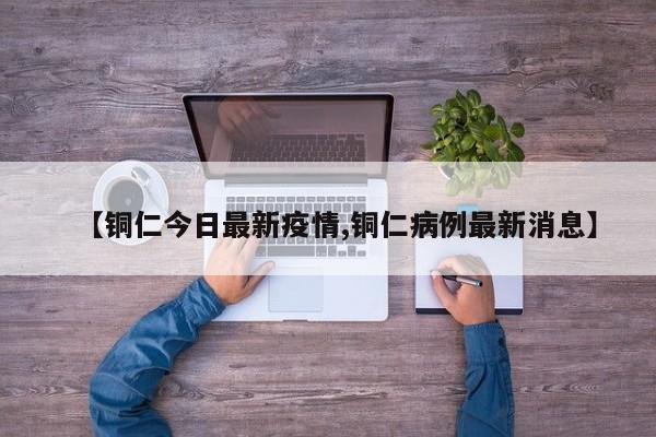 【铜仁今日最新疫情,铜仁病例最新消息】