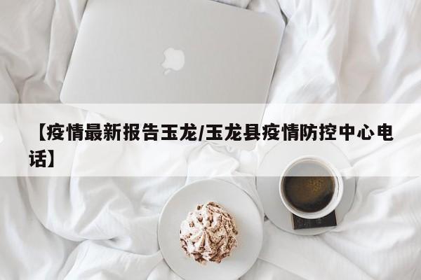 【疫情最新报告玉龙/玉龙县疫情防控中心电话】