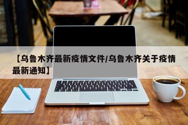 【乌鲁木齐最新疫情文件/乌鲁木齐关于疫情最新通知】