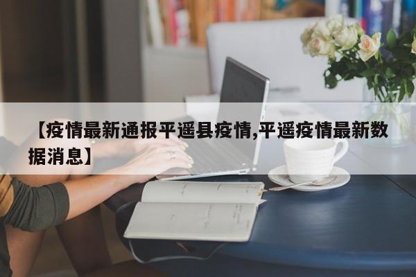 【疫情最新通报平遥县疫情,平遥疫情最新数据消息】