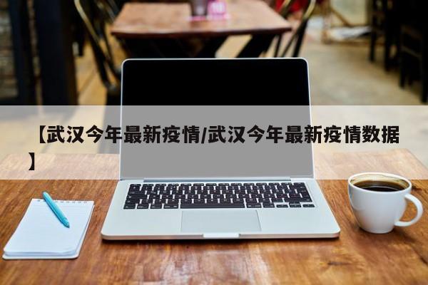 【武汉今年最新疫情/武汉今年最新疫情数据】