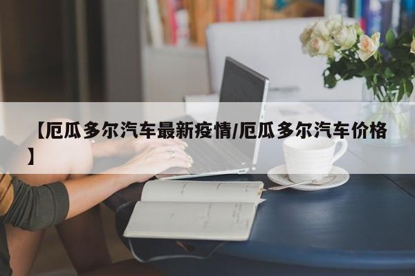 【厄瓜多尔汽车最新疫情/厄瓜多尔汽车价格】