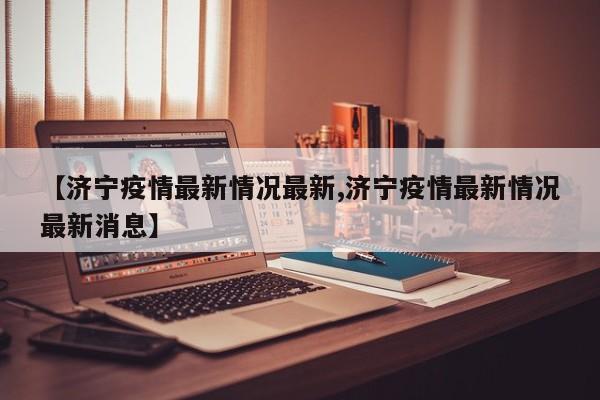 【济宁疫情最新情况最新,济宁疫情最新情况最新消息】