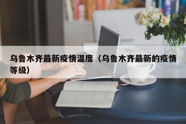 乌鲁木齐最新疫情温度（乌鲁木齐最新的疫情等级）
