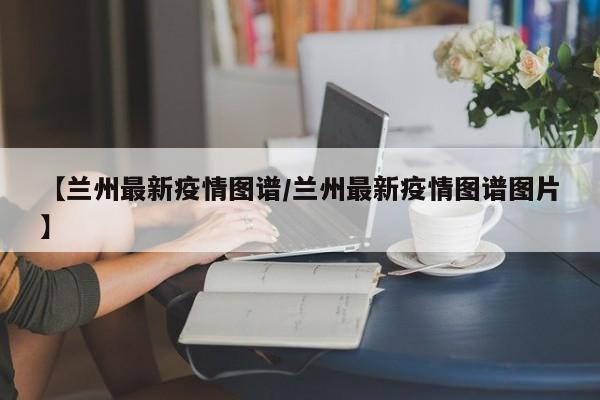 【兰州最新疫情图谱/兰州最新疫情图谱图片】