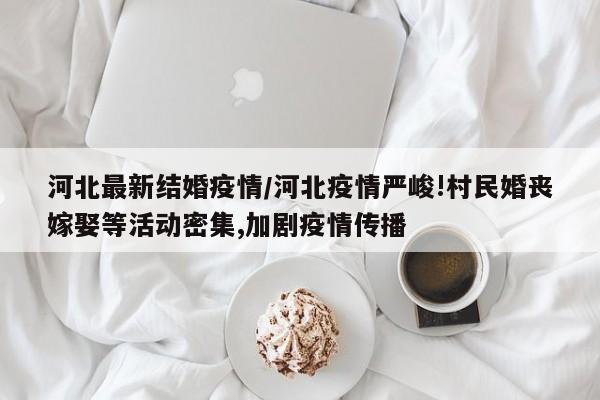 河北最新结婚疫情/河北疫情严峻!村民婚丧嫁娶等活动密集,加剧疫情传播
