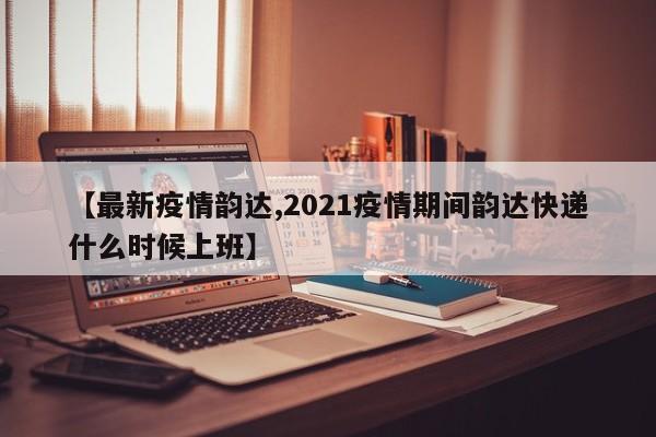 【最新疫情韵达,2021疫情期间韵达快递什么时候上班】