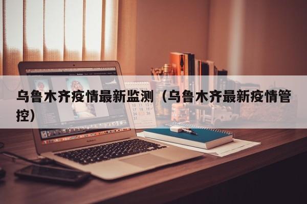 乌鲁木齐疫情最新监测（乌鲁木齐最新疫情管控）