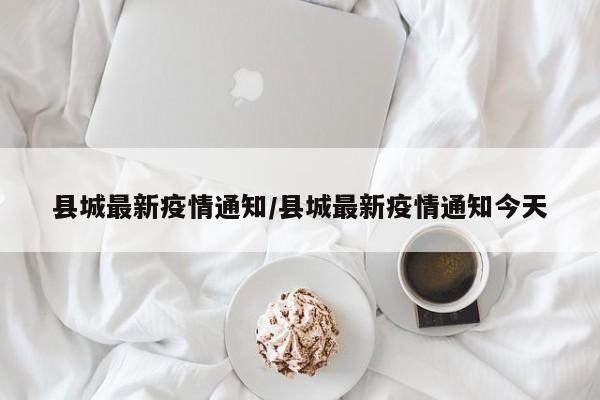 县城最新疫情通知/县城最新疫情通知今天