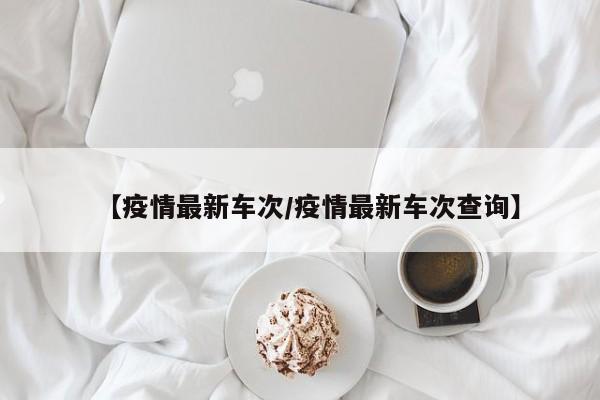 【疫情最新车次/疫情最新车次查询】