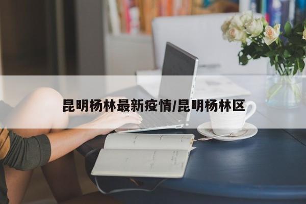 昆明杨林最新疫情/昆明杨林区