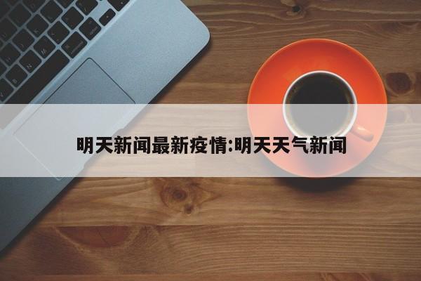 明天新闻最新疫情:明天天气新闻