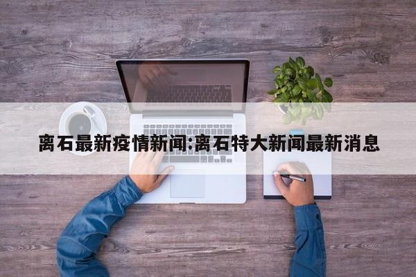离石最新疫情新闻:离石特大新闻最新消息
