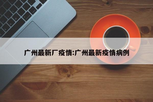 广州最新厂疫情:广州最新疫情病例