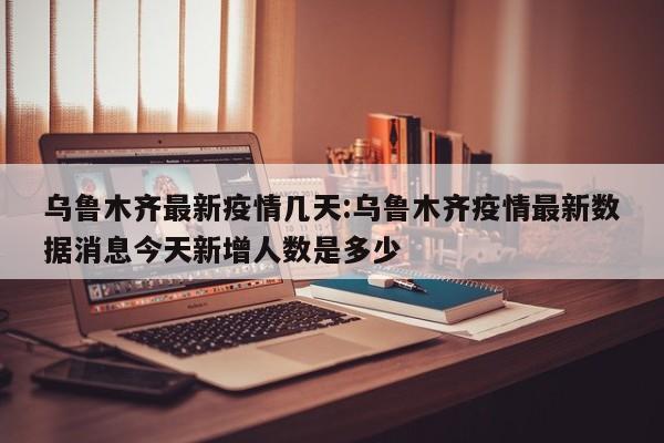 乌鲁木齐最新疫情几天:乌鲁木齐疫情最新数据消息今天新增人数是多少
