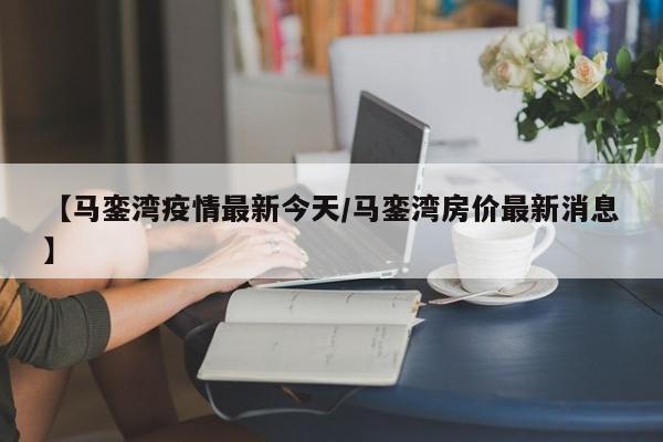【马銮湾疫情最新今天/马銮湾房价最新消息】