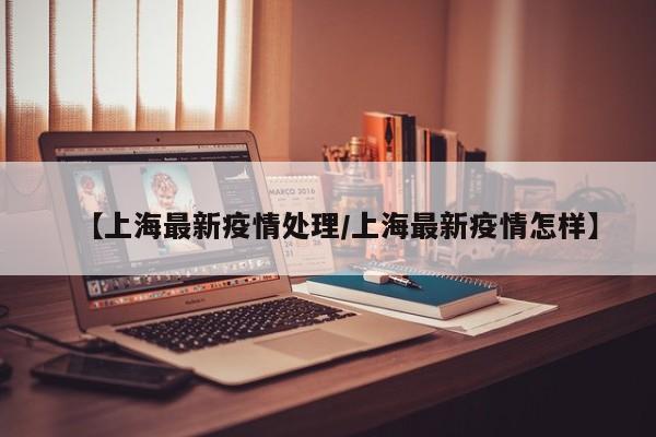 【上海最新疫情处理/上海最新疫情怎样】