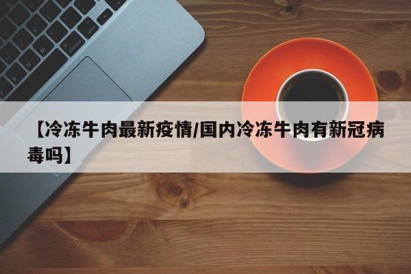 【冷冻牛肉最新疫情/国内冷冻牛肉有新冠病毒吗】