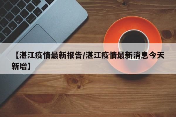 【湛江疫情最新报告/湛江疫情最新消息今天新增】