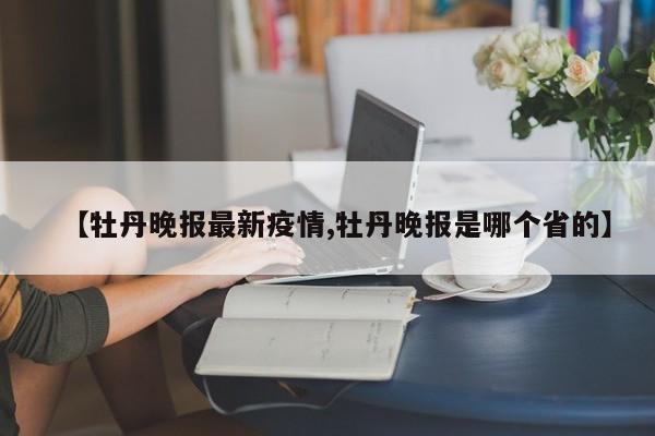 【牡丹晚报最新疫情,牡丹晚报是哪个省的】