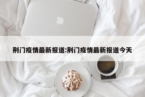 荆门疫情最新报道:荆门疫情最新报道今天