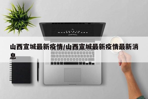 山西宣城最新疫情/山西宣城最新疫情最新消息