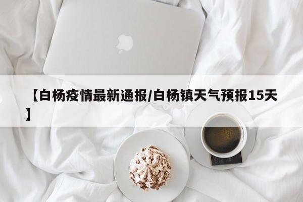 【白杨疫情最新通报/白杨镇天气预报15天】