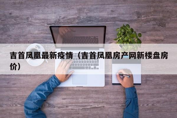 吉首凤凰最新疫情（吉首凤凰房产网新楼盘房价）