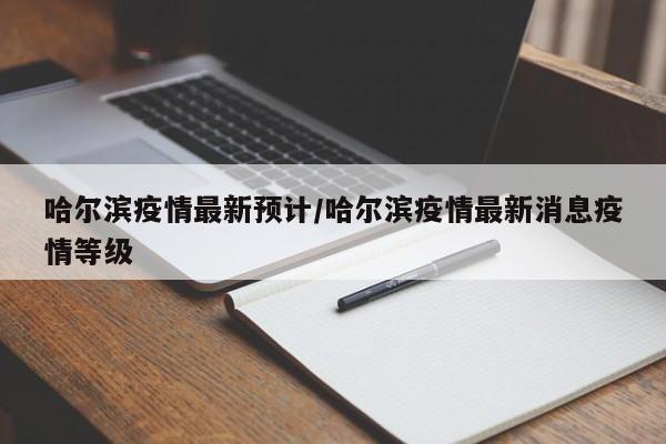 哈尔滨疫情最新预计/哈尔滨疫情最新消息疫情等级