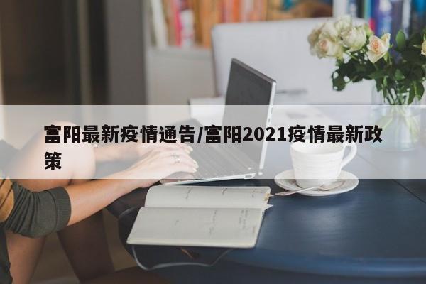 富阳最新疫情通告/富阳2021疫情最新政策