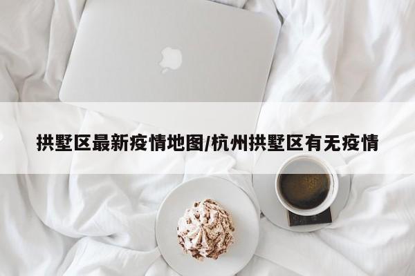 拱墅区最新疫情地图/杭州拱墅区有无疫情