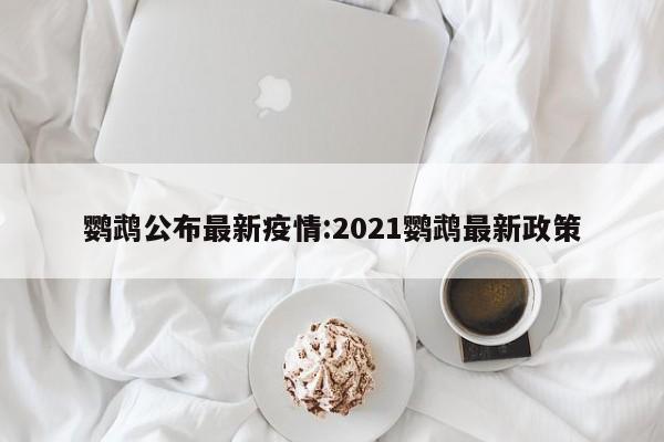 鹦鹉公布最新疫情:2021鹦鹉最新政策