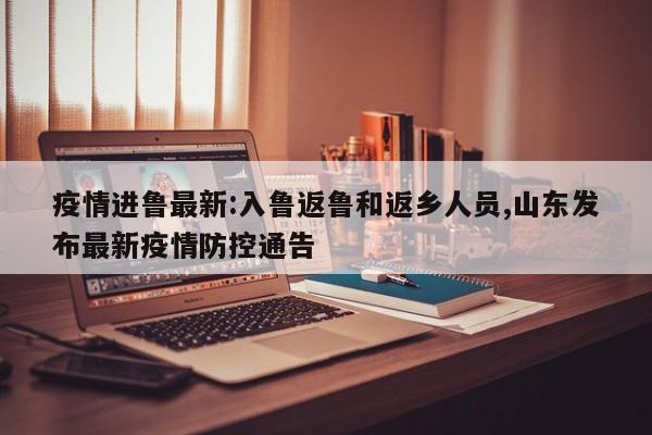 疫情进鲁最新:入鲁返鲁和返乡人员,山东发布最新疫情防控通告
