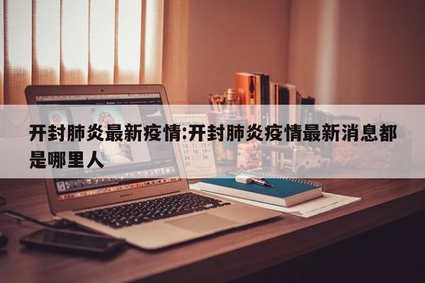 开封肺炎最新疫情:开封肺炎疫情最新消息都是哪里人