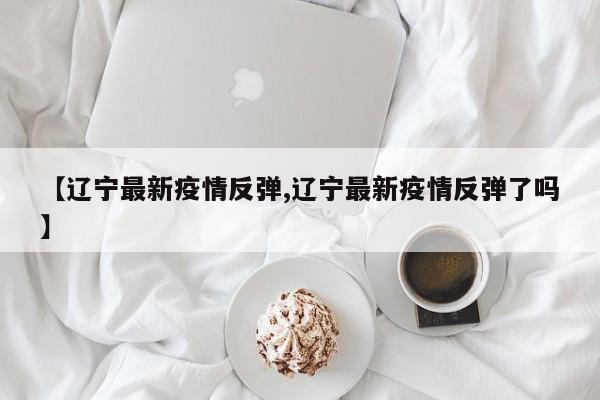 【辽宁最新疫情反弹,辽宁最新疫情反弹了吗】