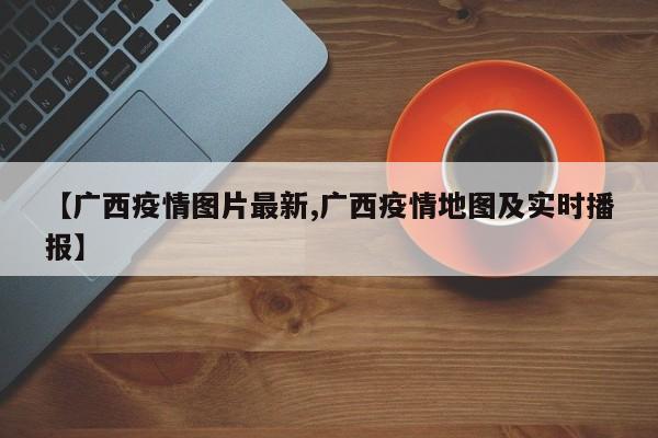 【广西疫情图片最新,广西疫情地图及实时播报】
