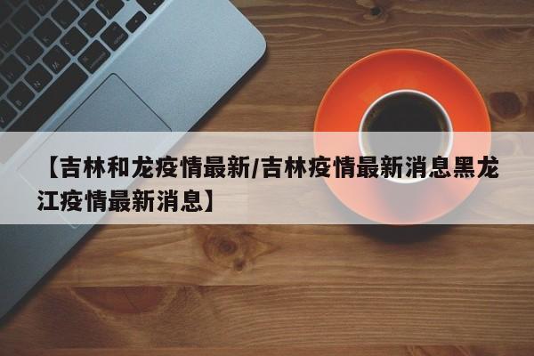 【吉林和龙疫情最新/吉林疫情最新消息黑龙江疫情最新消息】
