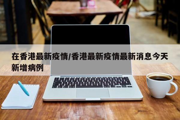 在香港最新疫情/香港最新疫情最新消息今天新增病例