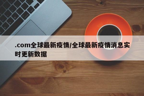 .com全球最新疫情/全球最新疫情消息实时更新数据