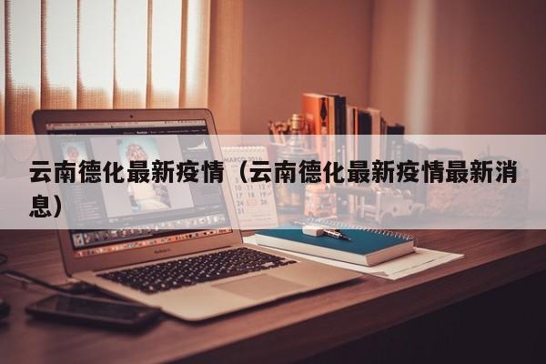 云南德化最新疫情（云南德化最新疫情最新消息）