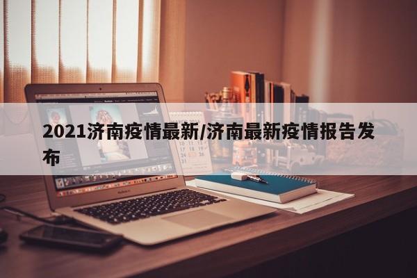 2021济南疫情最新/济南最新疫情报告发布