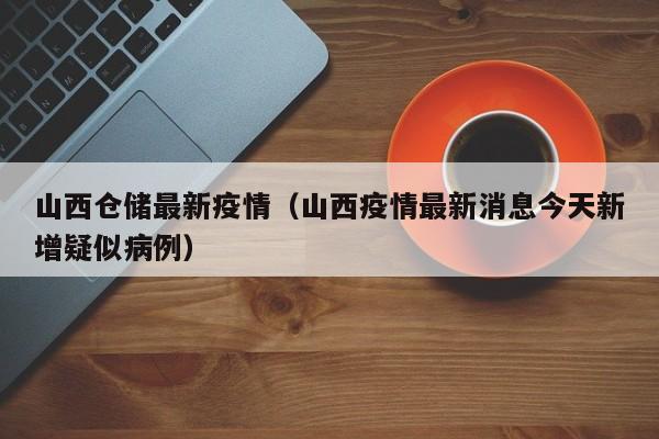 山西仓储最新疫情（山西疫情最新消息今天新增疑似病例）