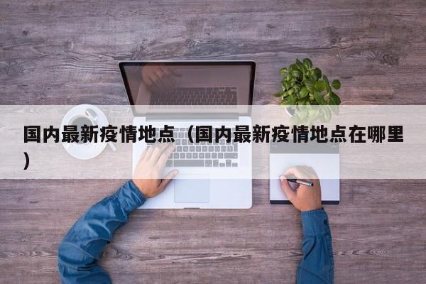 国内最新疫情地点（国内最新疫情地点在哪里）