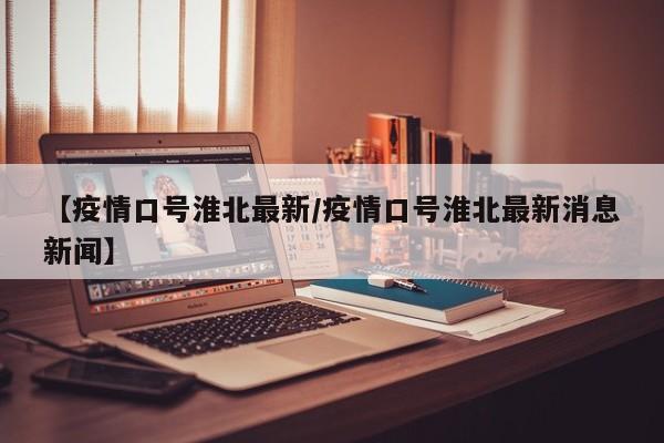 【疫情口号淮北最新/疫情口号淮北最新消息新闻】
